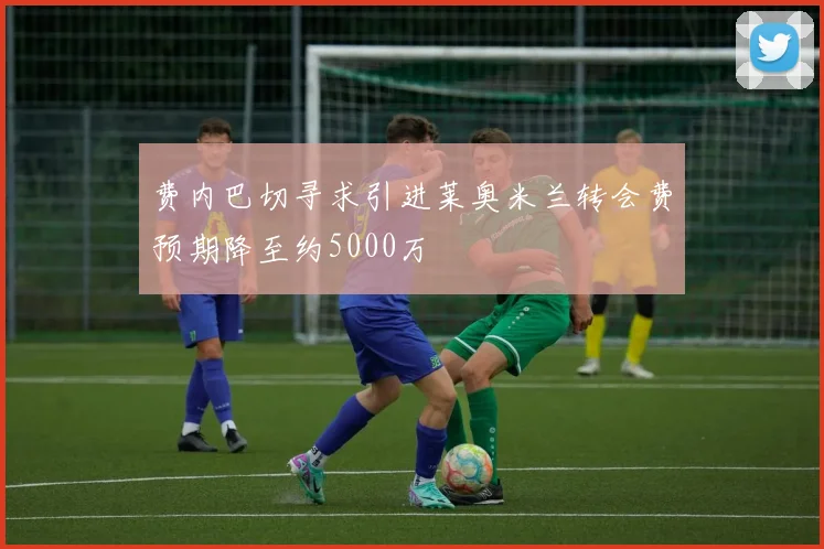 费内巴切寻求引进莱奥米兰转会费预期降至约5000万