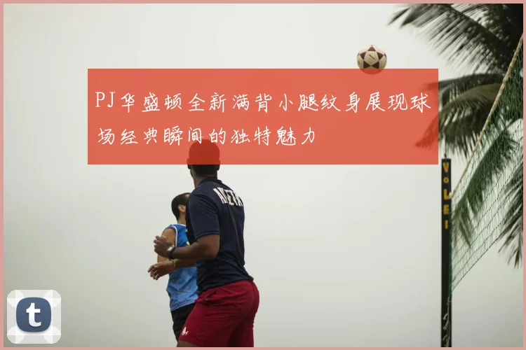 PJ华盛顿全新满背小腿纹身展现球场经典瞬间的独特魅力