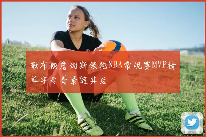 勒布朗詹姆斯领跑NBA常规赛MVP榜单字母哥紧随其后
