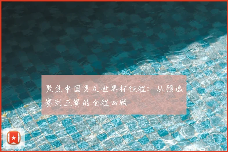 聚焦中国男足世界杯征程：从预选赛到正赛的全程回顾