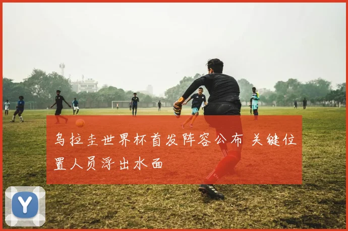 乌拉圭世界杯首发阵容公布 关键位置人员浮出水面
