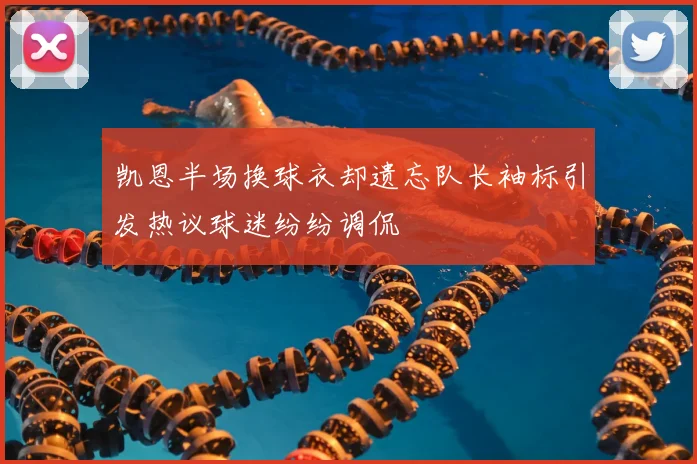 凯恩半场换球衣却遗忘队长袖标引发热议球迷纷纷调侃