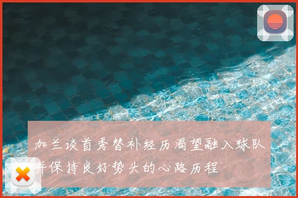 加兰谈首秀替补经历渴望融入球队并保持良好势头的心路历程