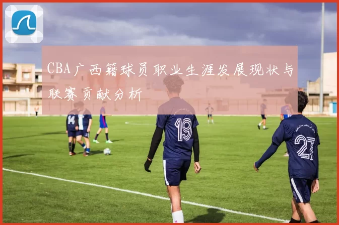 CBA广西籍球员职业生涯发展现状与联赛贡献分析