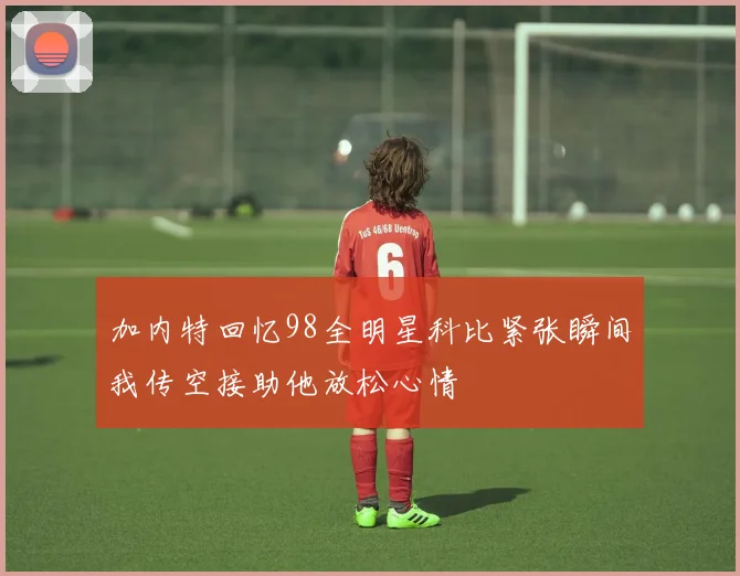 加内特回忆98全明星科比紧张瞬间我传空接助他放松心情