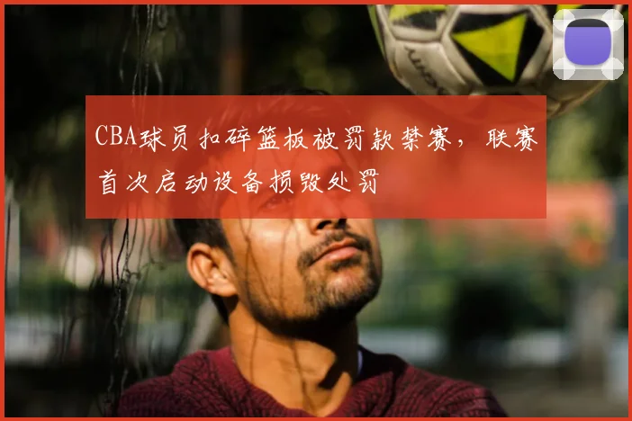 CBA球员扣碎篮板被罚款禁赛，联赛首次启动设备损毁处罚