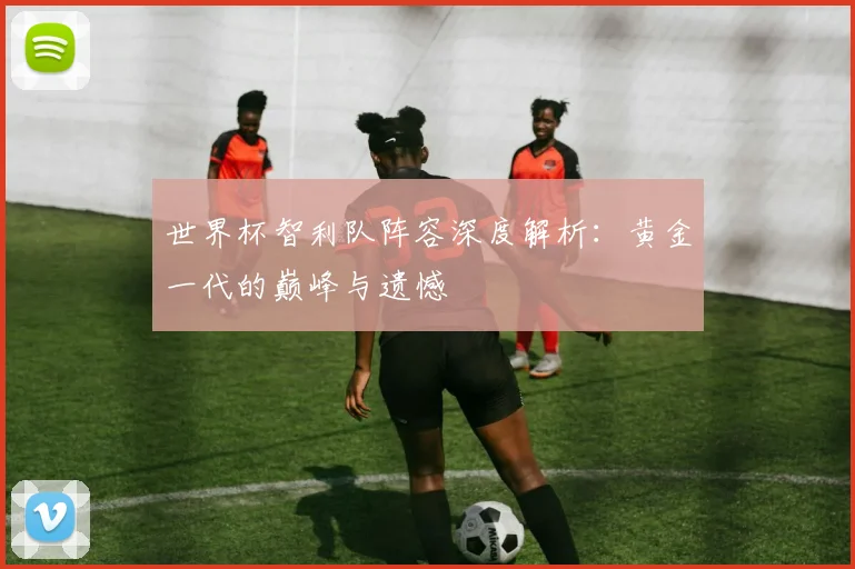世界杯智利队阵容深度解析：黄金一代的巅峰与遗憾