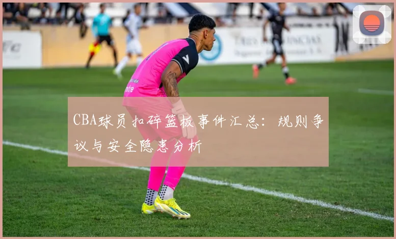CBA球员扣碎篮板事件汇总：规则争议与安全隐患分析