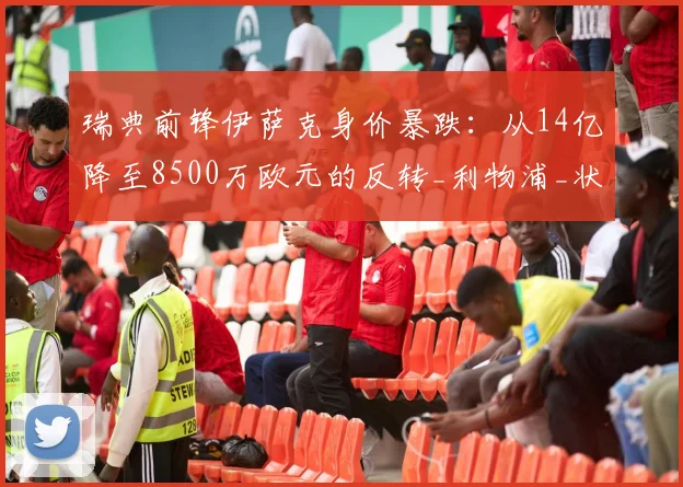 瑞典前锋伊萨克身价暴跌：从14亿降至8500万欧元的反转_利物浦_状态_西甲