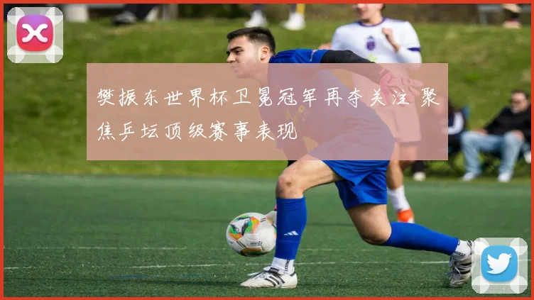 樊振东世界杯卫冕冠军再夺关注 聚焦乒坛顶级赛事表现