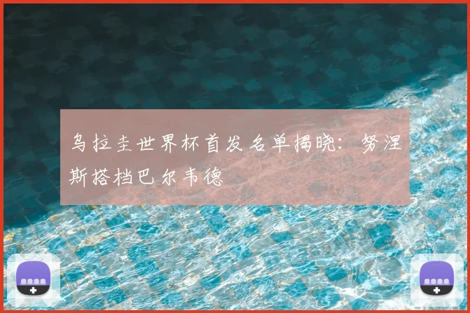 乌拉圭世界杯首发名单揭晓：努涅斯搭档巴尔韦德