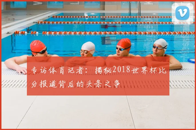 专访体育记者：揭秘2018世界杯比分报道背后的头条之争