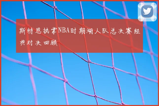 斯特恩执掌NBA时期湖人队总决赛经典对决回顾