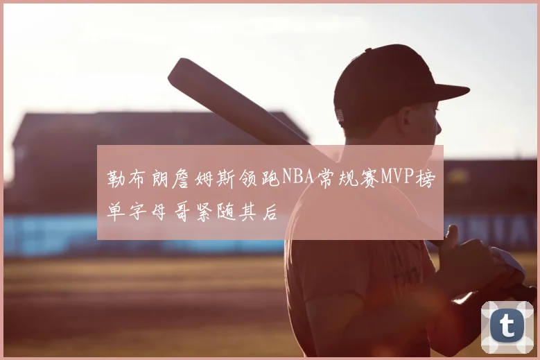 勒布朗詹姆斯领跑NBA常规赛MVP榜单字母哥紧随其后
