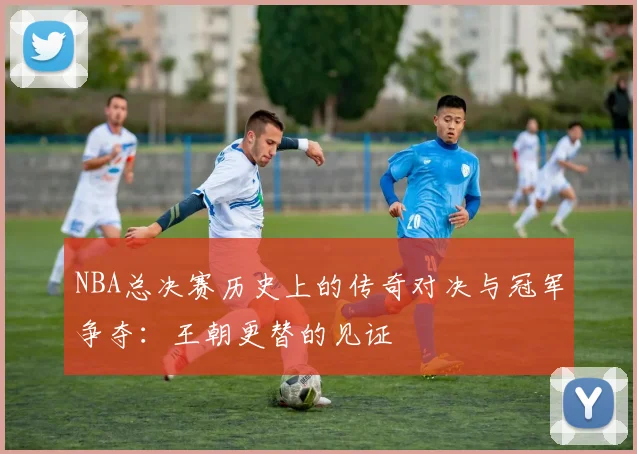 NBA总决赛历史上的传奇对决与冠军争夺：王朝更替的见证