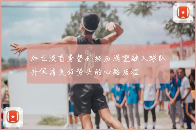 加兰谈首秀替补经历渴望融入球队并保持良好势头的心路历程