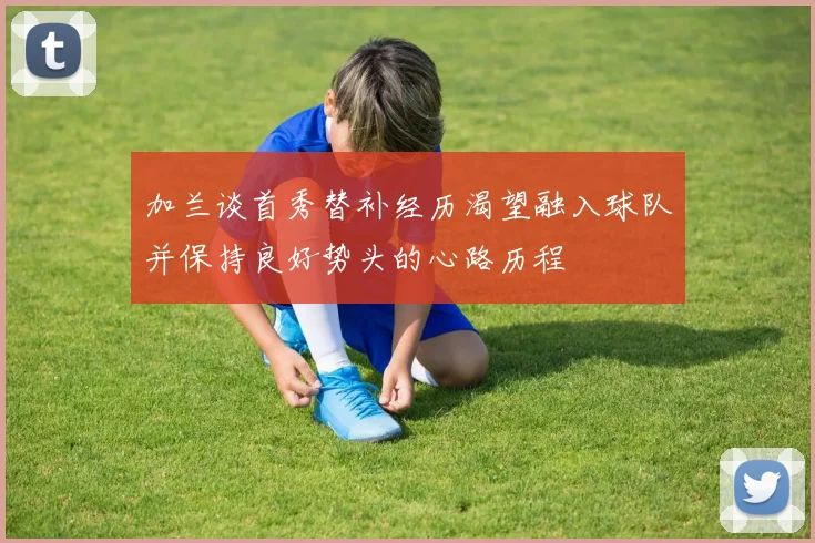 加兰谈首秀替补经历渴望融入球队并保持良好势头的心路历程