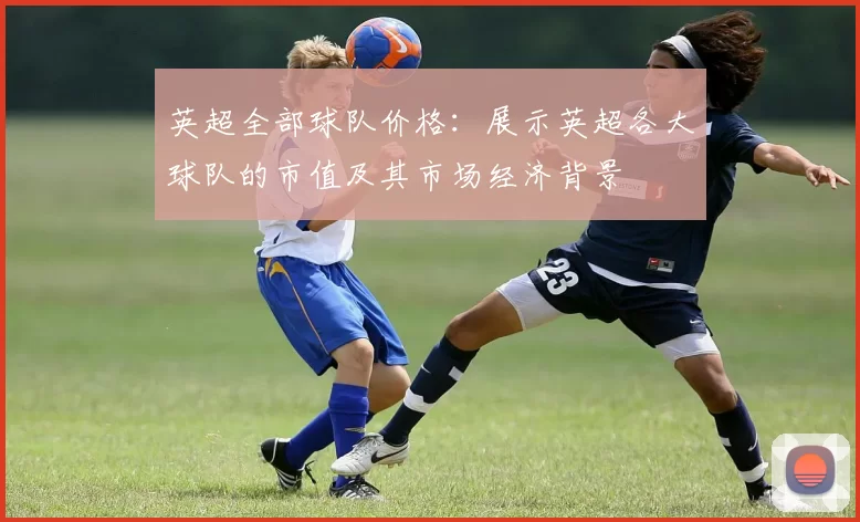 英超全部球队价格：展示英超各大球队的市值及其市场经济背景