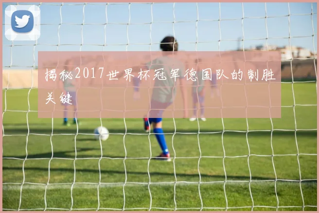 揭秘2017世界杯冠军德国队的制胜关键