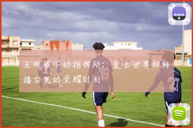 五环旗下的指挥所：直击世界杯转播台里的荣耀时刻