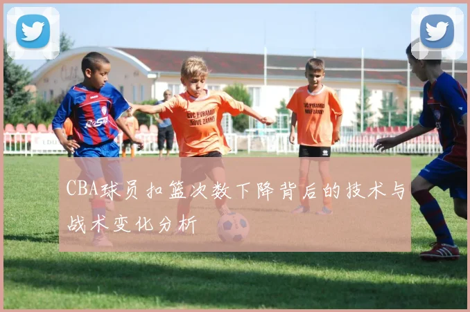 CBA球员扣篮次数下降背后的技术与战术变化分析