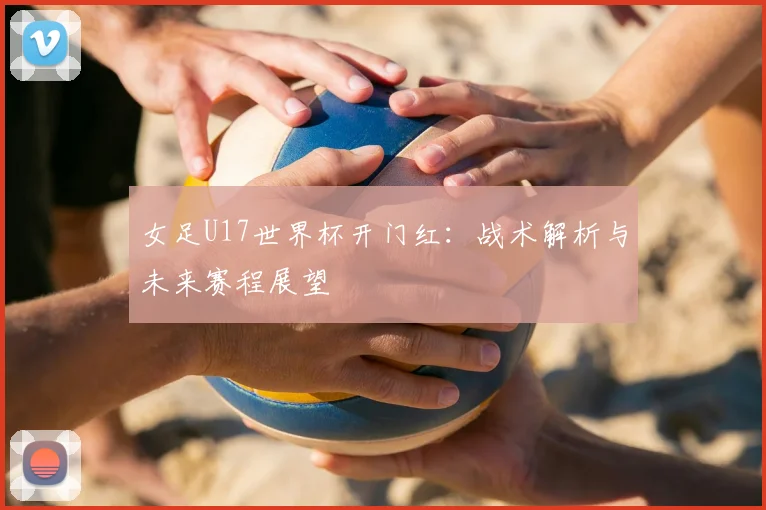 女足U17世界杯开门红：战术解析与未来赛程展望