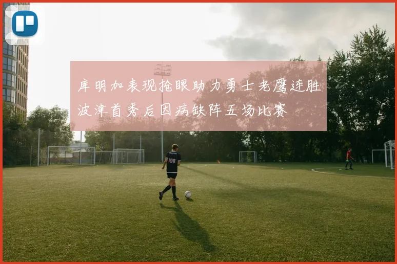 库明加表现抢眼助力勇士老鹰连胜波津首秀后因病缺阵五场比赛