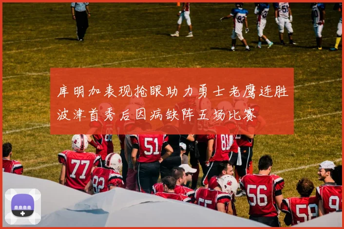 库明加表现抢眼助力勇士老鹰连胜波津首秀后因病缺阵五场比赛