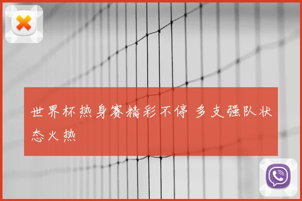 世界杯热身赛精彩不停 多支强队状态火热
