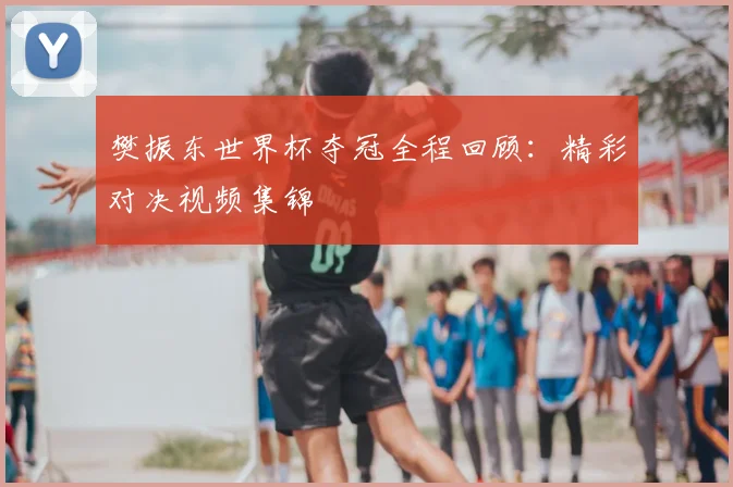 樊振东世界杯夺冠全程回顾：精彩对决视频集锦
