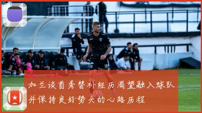 加兰谈首秀替补经历渴望融入球队并保持良好势头的心路历程