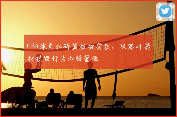 CBA球员扣碎篮板被罚款，联赛对器材损毁行为加强管理