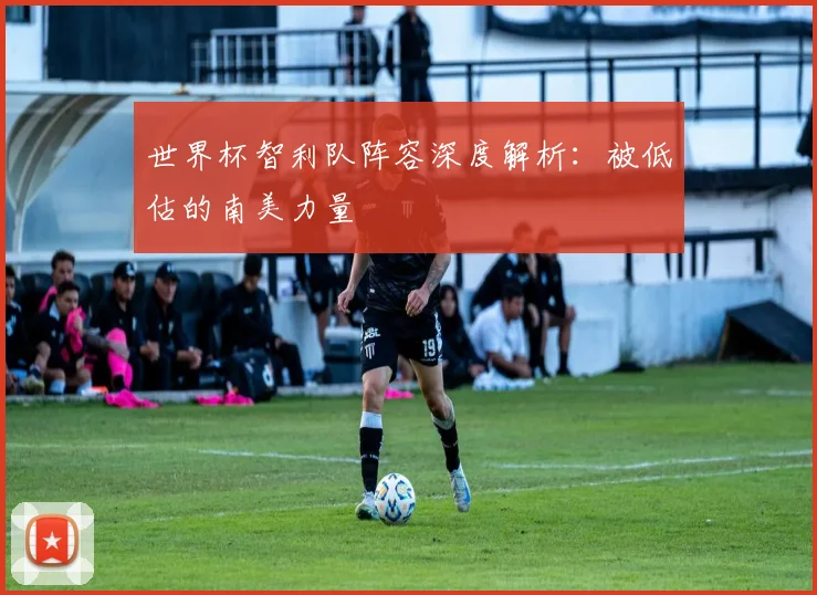世界杯智利队阵容深度解析：被低估的南美力量