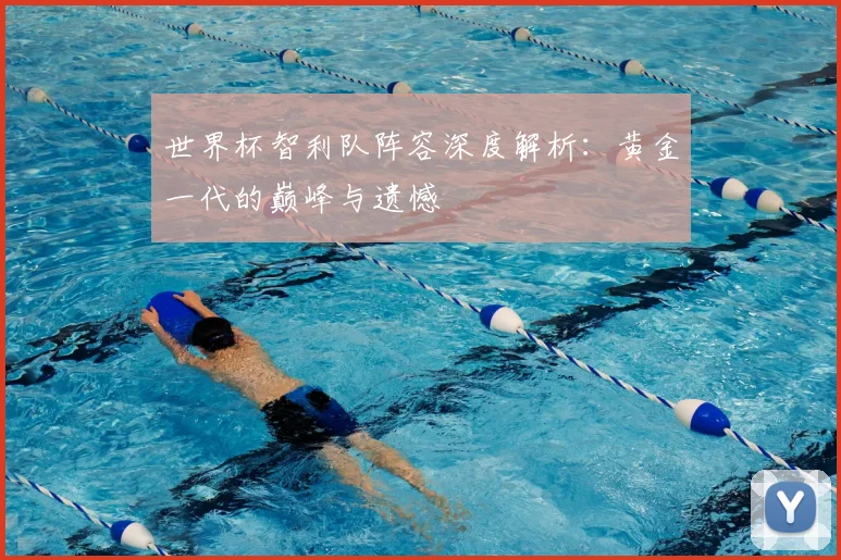 世界杯智利队阵容深度解析：黄金一代的巅峰与遗憾