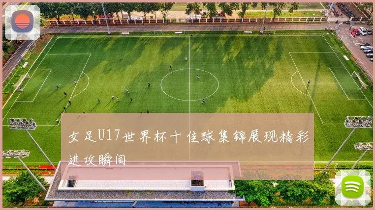 女足U17世界杯十佳球集锦展现精彩进攻瞬间